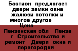  «Бастион» предлагает:двери,замки,окна,жалюзи,потолки и многое другое..... › Цена ­ 10 000 - Пензенская обл., Пенза г. Строительство и ремонт » Двери, окна и перегородки   